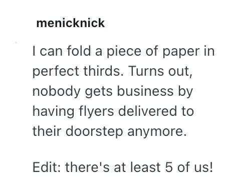 menicknick I can fold a piece of paper in perfect thirds. Turns out, nobody gets business by having flyers delivered to their doorstep anymore. Edit: there's at least 5 of us!