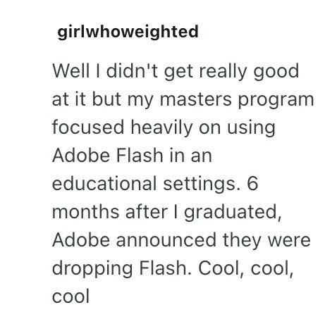 girlwhoweighted Well I didn't get really good at it but my masters program focused heavily on using Adobe Flash in an educational settings. 6 months after I graduated, Adobe announced they were dropping Flash. Cool, cool, cool