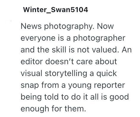 Winter_Swan5104 News photography. Now everyone is a photographer and the skill is not valued. An editor doesn't care about visual storytelling a quick snap from a young reporter being told to do it all is good enough for them.