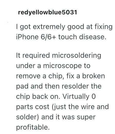 redyellowblue5031 I got extremely good at fixing iPhone 6/6+ touch disease. It required microsoldering under a microscope to remove a chip, fix a broken pad and then resolder the chip back on. Virtually 0 parts cost (just the wire and solder) and it was super profitable.