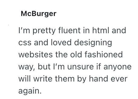 McBurger I'm pretty fluent in html and css and loved designing websites the old fashioned way, but I'm unsure if anyone will write them by hand ever again.