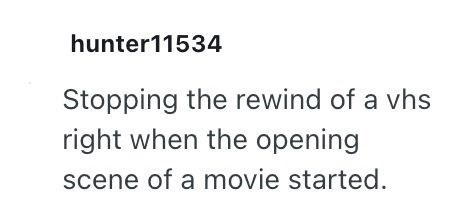 hunter11534 Stopping the rewind of a vhs right when the opening scene of a movie started.