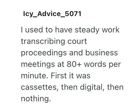 Icy_Advice_5071 I used to have steady work transcribing court proceedings and business meetings at 80+ words per minute. First it was cassettes, then digital, then nothing.