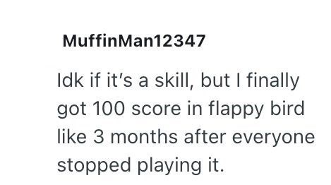 MuffinMan12347 Idk if it's a skill, but I finally got 100 score in flappy bird like 3 months after everyone stopped playing it.