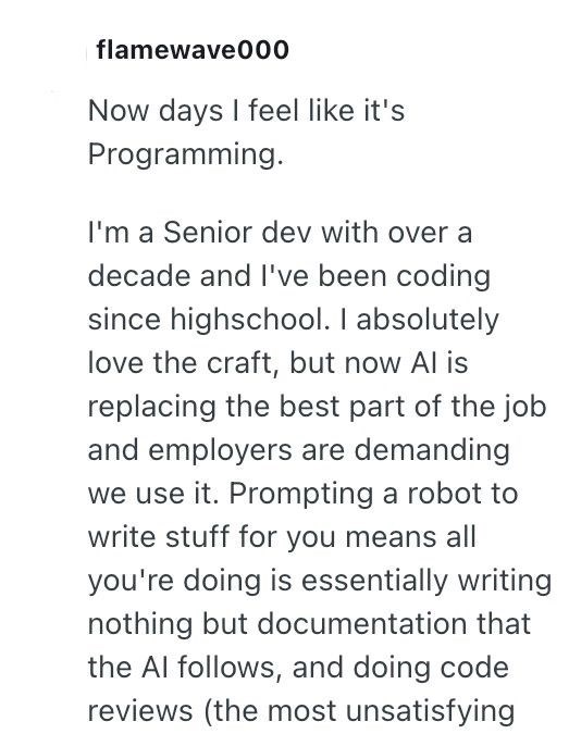 flamewave000 Now days I feel like it's Programming. I'm a Senior dev with over a decade and I've been coding since highschool. I absolutely love the craft, but now Al is replacing the best part of the job and employers are demanding we use it. Prompting a robot to write stuff for you means all you're doing is essentially writing nothing but documentation that the Al follows, and doing code reviews (the most unsatisfying