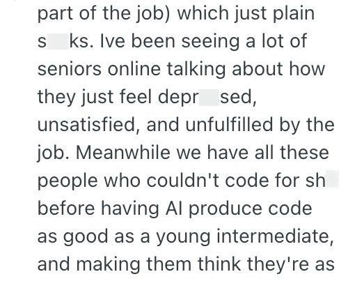 part of the job) which just plain S ks. Ive been seeing a lot of seniors online talking about how they just feel depr_sed, unsatisfied, and unfulfilled by the job. Meanwhile we have all these people who couldn't code for sh before having Al produce code as good as a young intermediate, and making them think they're as