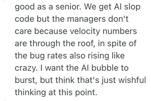 good as a senior. We get Al slop code but the managers don't care because velocity numbers are through the roof, in spite of the bug rates also rising like crazy. I want the Al bubble to burst, but think that's just wishful thinking at this point.
