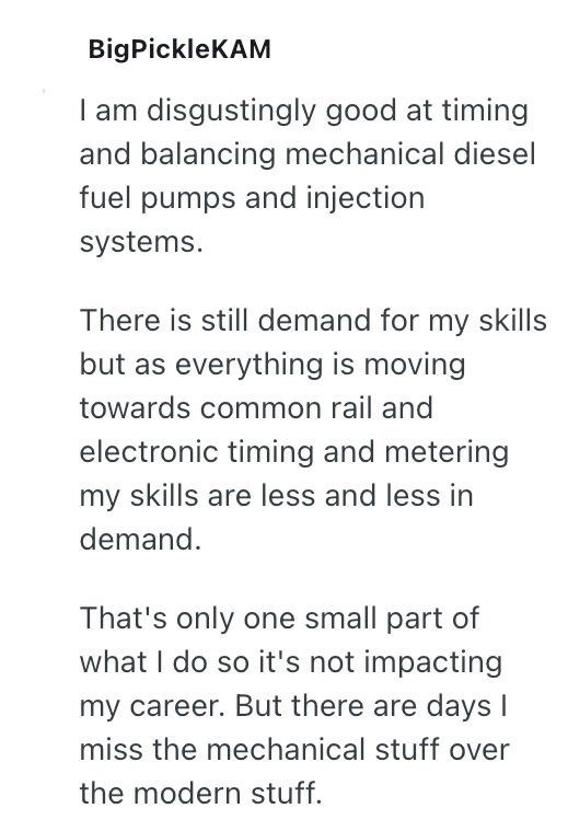 BigPickleKAM I am disgustingly good at timing and balancing mechanical diesel fuel pumps and injection systems. There is still demand for my skills but as everything is moving towards common rail and electronic timing and metering my skills are less and less in demand. That's only one small part of what I do so it's not impacting my career. But there are days I miss the mechanical stuff over the modern stuff.