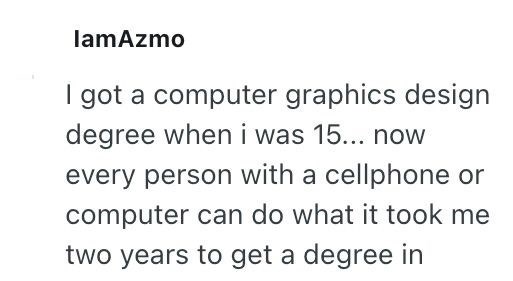 lamAzmo I got a computer graphics design degree when i was 15... now every person with a cellphone or computer can do what it took me two years to get a degree in