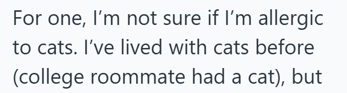 For one, I'm not sure if I'm allergic to cats. I've lived with cats before (college roommate had a cat), but