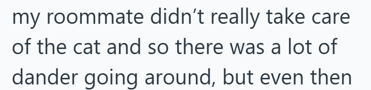 my roommate didn't really take care of the cat and so there was a lot of dander going around, but even then