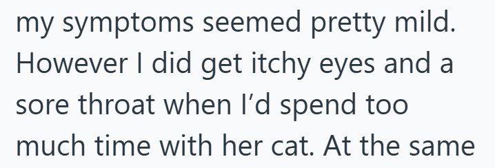my symptoms seemed pretty mild. However I did get itchy eyes and a sore throat when I'd spend too much time with her cat. At the same