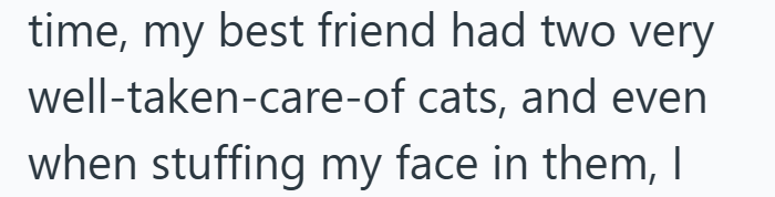 time, my best friend had two very well-taken-care-of cats, and even when stuffing my face in them, I