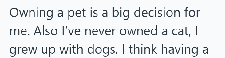 Owning a pet is a big decision for me. Also I've never owned a cat, I grew up with dogs. I think having a
