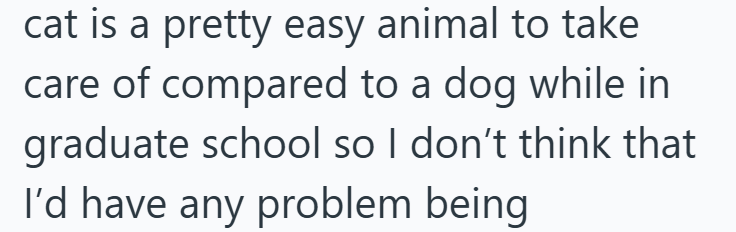 cat is a pretty easy animal to take care of compared to a dog while in graduate school so I don't think that I'd have any problem being