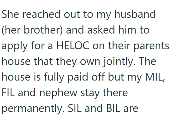 She reached out to my husband (her brother) and asked him to apply for a HELOC on their parents house that they own jointly. The house is fully paid off but my MIL, FIL and nephew stay there permanently. SIL and BIL are