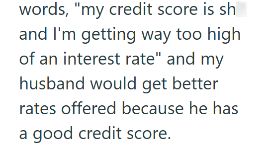 words, "my credit score is sh and I'm getting way too high of an interest rate" and my husband would get better rates offered because he has a good credit score.