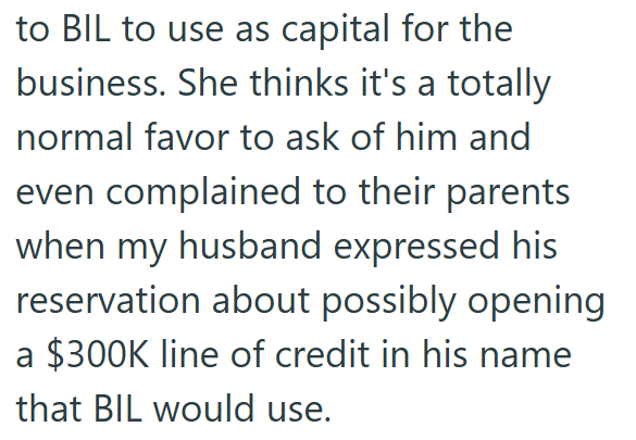 to BIL to use as capital for the business. She thinks it's a totally normal favor to ask of him and even complained to their parents when my husband expressed his reservation about possibly opening a $300K line of credit in his name that BIL would use.