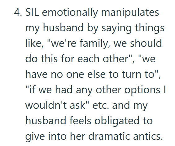 4. SIL emotionally manipulates my husband by saying things like, "we're family, we should do this for each other", "we have no one else to turn to", "if we had any other options I wouldn't ask" etc. and my husband feels obligated to give into her dramatic antics.