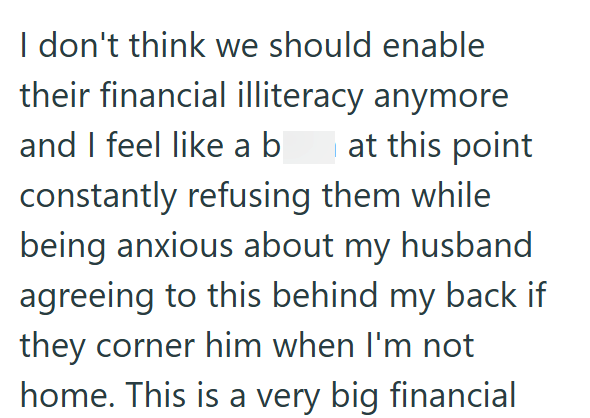 I don't think we should enable their financial illiteracy anymore and I feel like a b at this point constantly refusing them while being anxious about my husband agreeing to this behind my back if they corner him when I'm not home. This is a very big financial