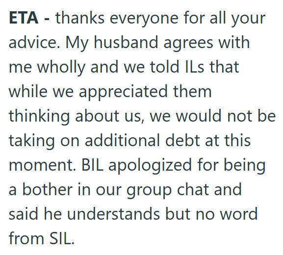 ETA - thanks everyone for all your advice. My husband agrees with me wholly and we told ILs that while we appreciated them thinking about us, we would not be taking on additional debt at this moment. BIL apologized for being a bother in our group chat and said he understands but no word from SIL.