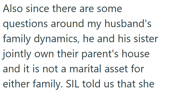 Also since there are some questions around my husband's family dynamics, he and his sister jointly own their parent's house and it is not a marital asset for either family. SIL told us that she