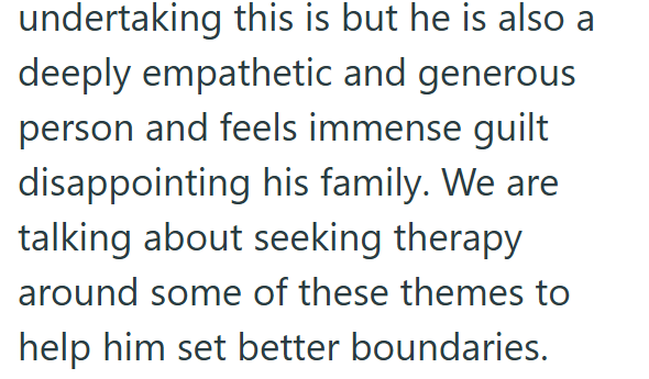 undertaking this is but he is also a deeply empathetic and generous person and feels immense guilt disappointing his family. We are talking about seeking therapy around some of these themes to help him set better boundaries.