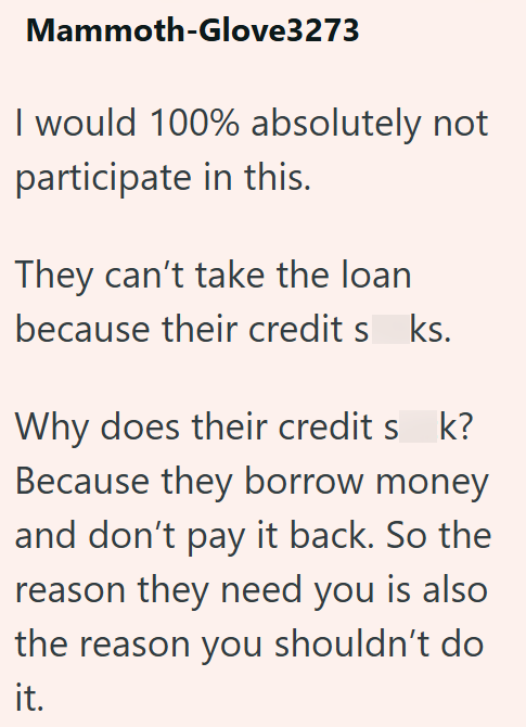 Mammoth-Glove3273 I would 100% absolutely not participate in this. They can't take the loan because their credits ks. Why does their credits_k? Because they borrow money and don't pay it back. So the reason they need you is also the reason you shouldn't do it.