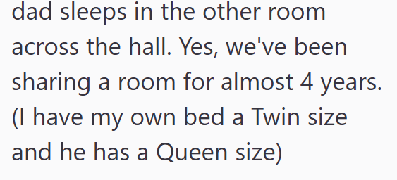 dad sleeps in the other room across the hall. Yes, we've been sharing a room for almost 4 years. (I have my own bed a Twin size and he has a Queen size)