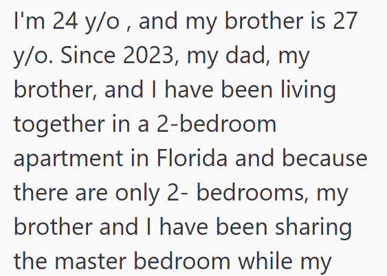 I'm 24 y/o, and my brother is 27 y/o. Since 2023, my dad, my brother, and I have been living together in a 2-bedroom apartment in Florida and because there are only 2- bedrooms, my brother and I have been sharing the master bedroom while my