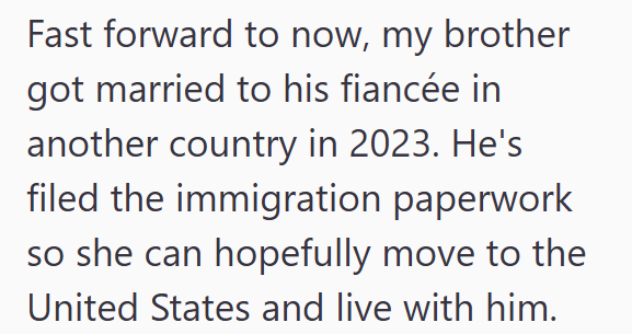 Fast forward to now, my brother got married to his fiancée in another country in 2023. He's filed the immigration paperwork so she can hopefully move to the United States and live with him.