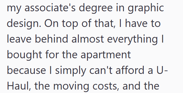 my associate's degree in graphic design. On top of that, I have to leave behind almost everything I bought for the apartment because I simply can't afford a U- Haul, the moving costs, and the