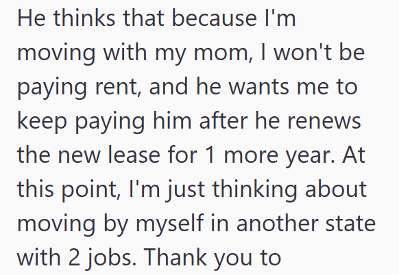 He thinks that because I'm moving with my mom, I won't be paying rent, and he wants me to keep paying him after he renews the new lease for 1 more year. At this point, I'm just thinking about moving by myself in another state with 2 jobs. Thank you to