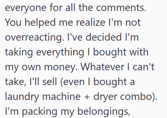 everyone for all the comments. You helped me realize I'm not overreacting. I've decided I'm taking everything I bought with my own money. Whatever I can't take, I'll sell (even I bought a laundry machine + dryer combo). I'm packing my belongings,