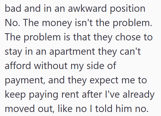 bad and in an awkward position No. The money isn't the problem. The problem is that they chose to stay in an apartment they can't afford without my side of payment, and they expect me to keep paying rent after I've already moved out, like no I told him no.
