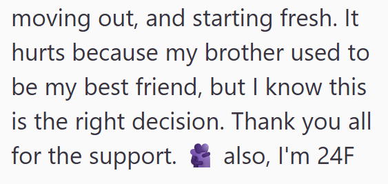 moving out, and starting fresh. It hurts because my brother used to be my best friend, but I know this is the right decision. Thank you all for the support. also, I'm 24F