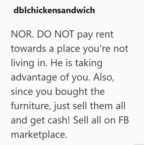 dblchickensandwich NOR. DO NOT pay rent towards a place you're not living in. He is taking advantage of you. Also, since you bought the furniture, just sell them all and get cash! Sell all on FB marketplace.