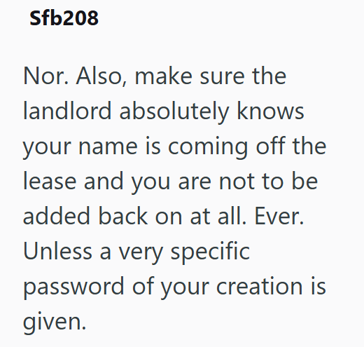 Sfb208 Nor. Also, make sure the landlord absolutely knows your name is coming off the lease and you are not to be added back on at all. Ever. Unless a very specific password of your creation is given.