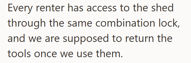 Every renter has access to the shed through the same combination lock, and we are supposed to return the tools once we use them.