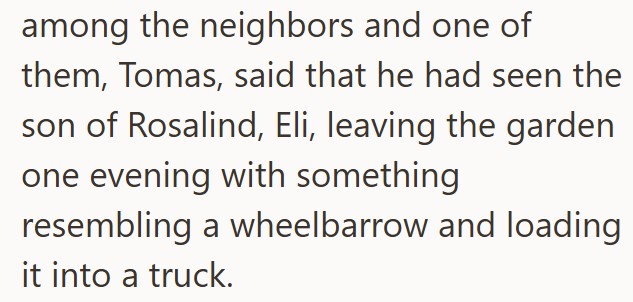 among the neighbors and one of them, Tomas, said that he had seen the son of Rosalind, Eli, leaving the garden one evening with something resembling a wheelbarrow and loading it into a truck.