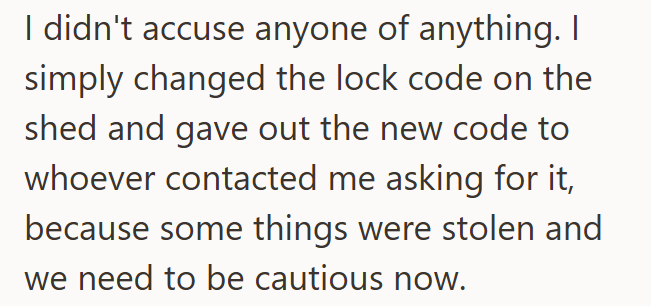 I didn't accuse anyone of anything. I simply changed the lock code on the shed and gave out the new code to whoever contacted me asking for it, because some things were stolen and we need to be cautious now.