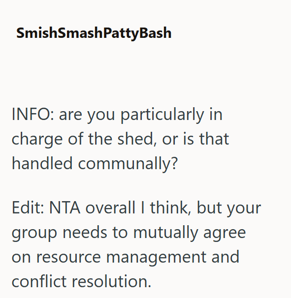 SmishSmashPattyBash INFO: are you particularly in charge of the shed, or is that handled communally? Edit: NTA overall I think, but your group needs to mutually agree on resource management and conflict resolution.