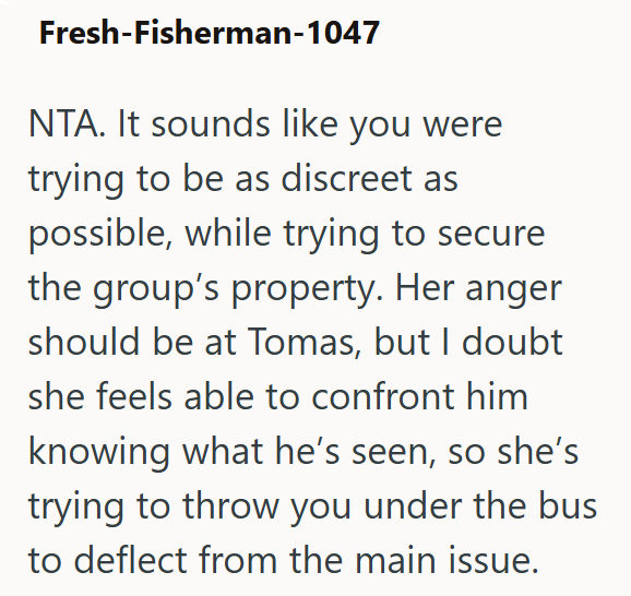 Fresh-Fisherman-1047 NTA. It sounds like you were trying to be as discreet as possible, while trying to secure the group's property. Her anger should be at Tomas, but I doubt she feels able to confront him knowing what he's seen, so she's trying to throw you under the bus to deflect from the main issue.