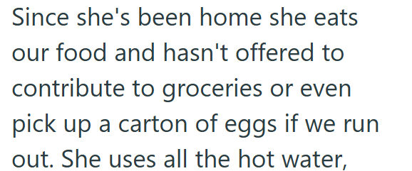 Since she's been home she eats our food and hasn't offered to contribute to groceries or even pick up a carton of eggs if we run out. She uses all the hot water,
