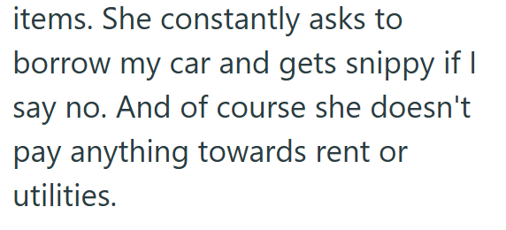 items. She constantly asks to borrow my car and gets snippy if I say no. And of course she doesn't pay anything towards rent or utilities.