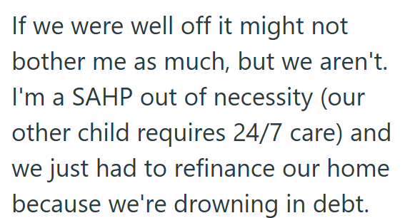 If we were well off it might not bother me as much, but we aren't. I'm a SAHP out of necessity (our other child requires 24/7 care) and we just had to refinance our home because we're drowning in debt.