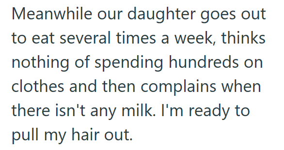 Meanwhile our daughter goes out to eat several times a week, thinks nothing of spending hundreds on clothes and then complains when there isn't any milk. I'm ready to pull my hair out.