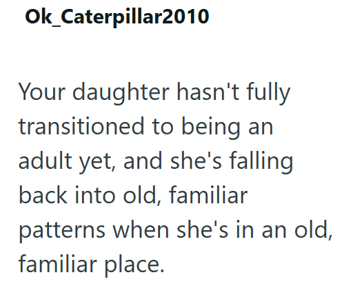 Ok_Caterpillar2010 Your daughter hasn't fully transitioned to being an adult yet, and she's falling back into old, familiar patterns when she's in an old, familiar place.