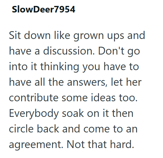 SlowDeer7954 Sit down like grown ups and have a discussion. Don't go into it thinking you have to have all the answers, let her contribute some ideas too. Everybody soak on it then circle back and come to an agreement. Not that hard.