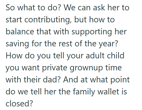 So what to do? We can ask her to start contributing, but how to balance that with supporting her saving for the rest of the year? How do you tell your adult child you want private grownup time with their dad? And at what point do we tell her the family wallet is closed?